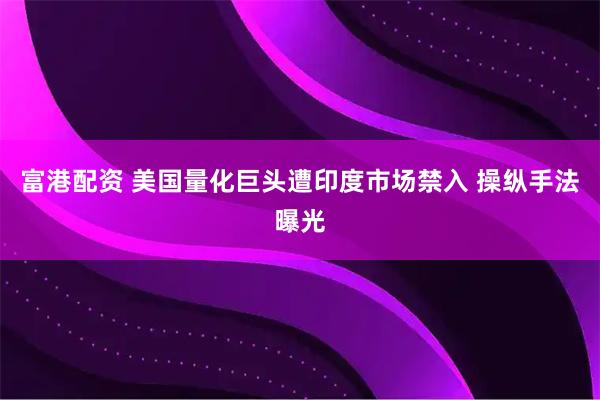 富港配资 美国量化巨头遭印度市场禁入 操纵手法曝光