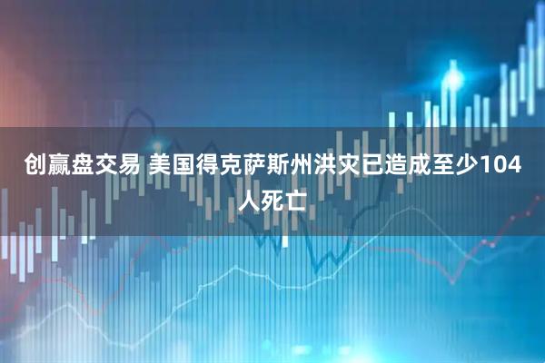 创赢盘交易 美国得克萨斯州洪灾已造成至少104人死亡