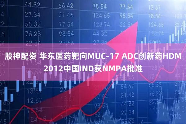 股神配资 华东医药靶向MUC-17 ADC创新药HDM2012中国IND获NMPA批准