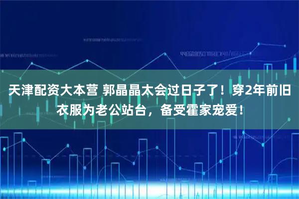 天津配资大本营 郭晶晶太会过日子了！穿2年前旧衣服为老公站台，备受霍家宠爱！
