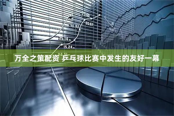 万全之策配资 乒乓球比赛中发生的友好一幕