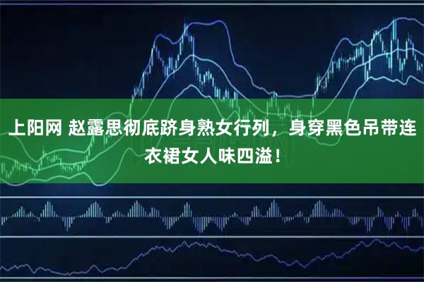 上阳网 赵露思彻底跻身熟女行列，身穿黑色吊带连衣裙女人味四溢！