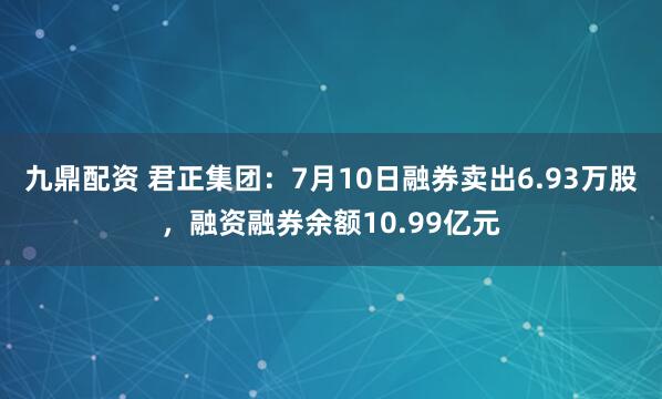 九鼎配资 君正集团：7月10日融券卖出6.93万股，融资融券余额10.99亿元