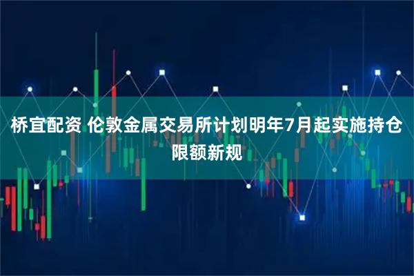桥宜配资 伦敦金属交易所计划明年7月起实施持仓限额新规