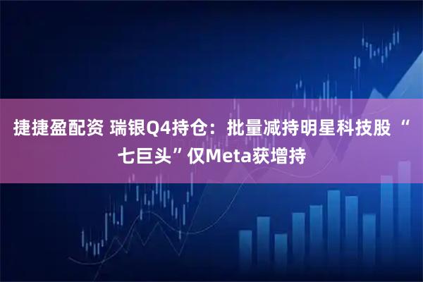 捷捷盈配资 瑞银Q4持仓：批量减持明星科技股 “七巨头”仅Meta获增持