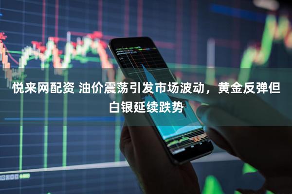 悦来网配资 油价震荡引发市场波动，黄金反弹但白银延续跌势