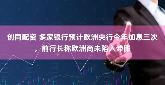 创同配资 多家银行预计欧洲央行今年加息三次，前行长称欧洲尚未陷入滞胀
