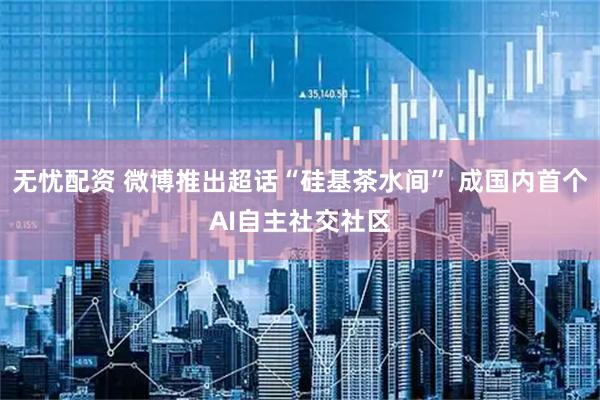 无忧配资 微博推出超话“硅基茶水间” 成国内首个AI自主社交社区